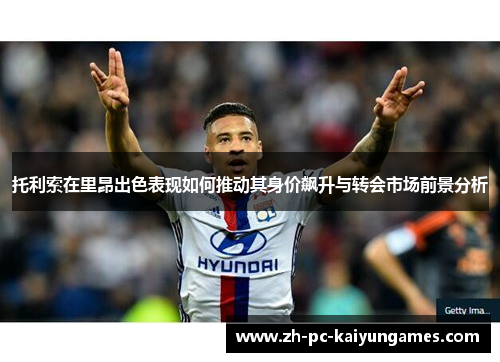 托利索在里昂出色表现如何推动其身价飙升与转会市场前景分析