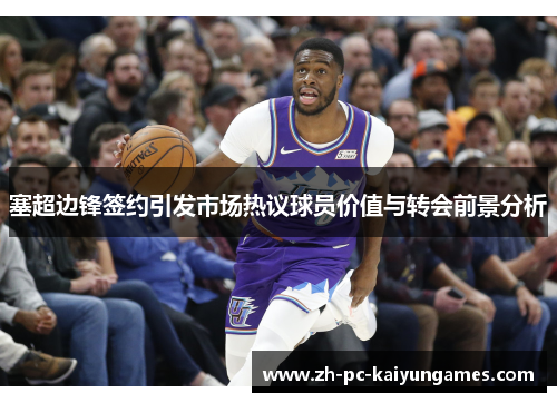 塞超边锋签约引发市场热议球员价值与转会前景分析