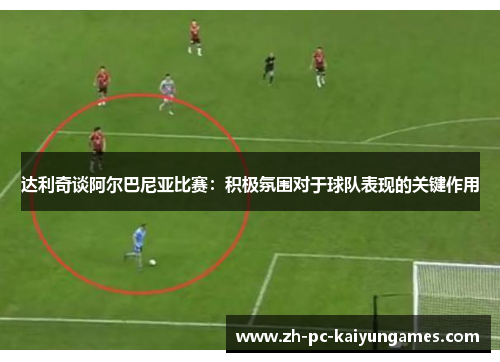 达利奇谈阿尔巴尼亚比赛:积极氛围对于球队表现的关键作用 达利奇谈阿尔巴尼亚比赛:积极氛围对于球队表现的关键作用