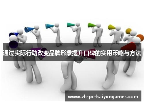 通过实际行动改变品牌形象提升口碑的实用策略与方法 通过实际行动改变品牌形象提升口碑的实用策略与方法