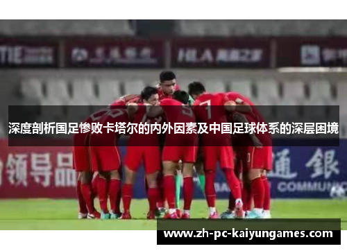 深度剖析国足惨败卡塔尔的内外因素及中国足球体系的深层困境 深度剖析国足惨败卡塔尔的内外因素及中国足球体系的深层困境