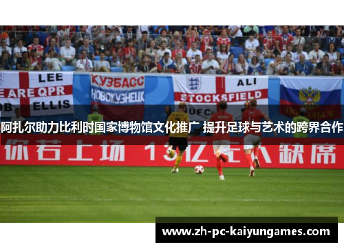 阿扎尔助力比利时国家博物馆文化推广 提升足球与艺术的跨界合作