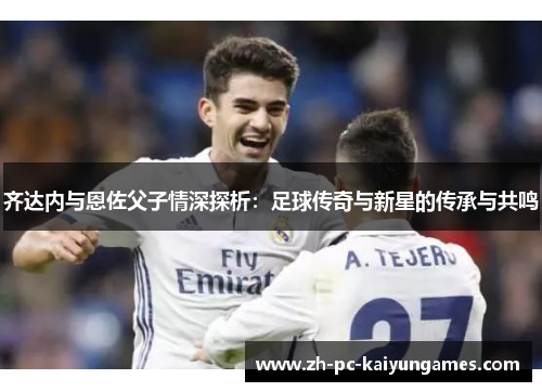 齐达内与恩佐父子情深探析：足球传奇与新星的传承与共鸣