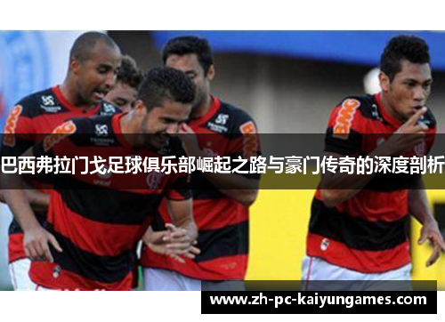 巴西弗拉门戈足球俱乐部崛起之路与豪门传奇的深度剖析