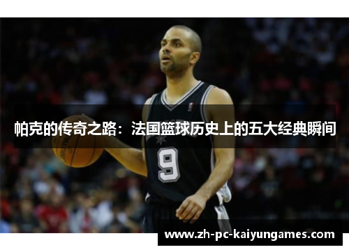帕克的传奇之路：法国篮球历史上的五大经典瞬间