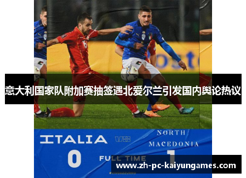 意大利国家队附加赛抽签遇北爱尔兰引发国内舆论热议