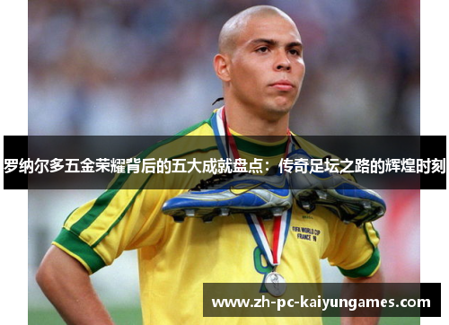 罗纳尔多五金荣耀背后的五大成就盘点：传奇足坛之路的辉煌时刻