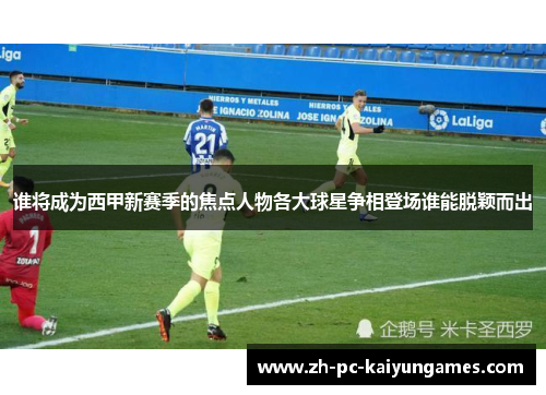 谁将成为西甲新赛季的焦点人物各大球星争相登场谁能脱颖而出