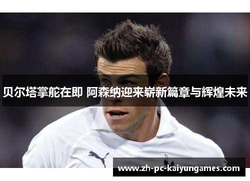 贝尔塔掌舵在即 阿森纳迎来崭新篇章与辉煌未来